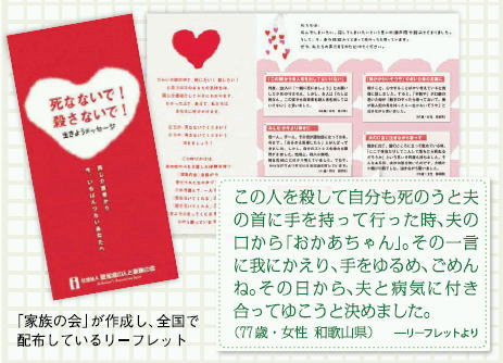 「家族の会」が作成し、全国で配付しているリーフレット。 この人を殺して自分も死のうと手を持って行った時、夫の口から「おかあちゃん」。その一言に我にかえり、手をゆるめ、ごめんね。その日から、夫と病気に付き合ってゆこうと決めました。（77歳・女性・和歌山県）